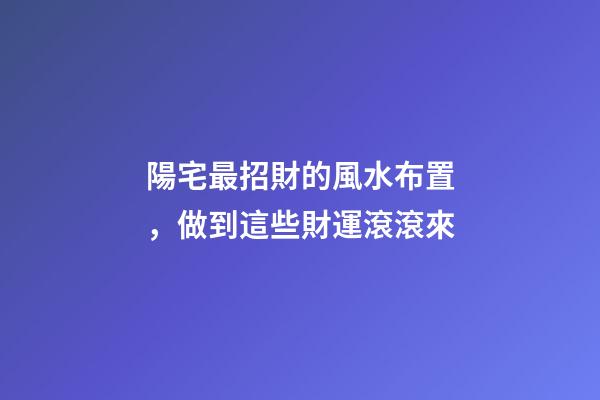 陽宅最招財的風水布置，做到這些財運滾滾來